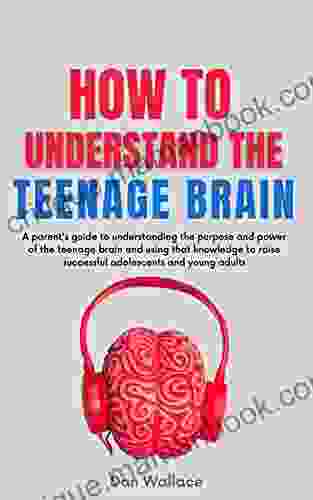 How To Understand The Teenage Brain: A Parent S Guide To Understanding The Purpose And Power Of The Teenage Brain And Using That Knowledge To Raise Successful Adolescents And Young Adults